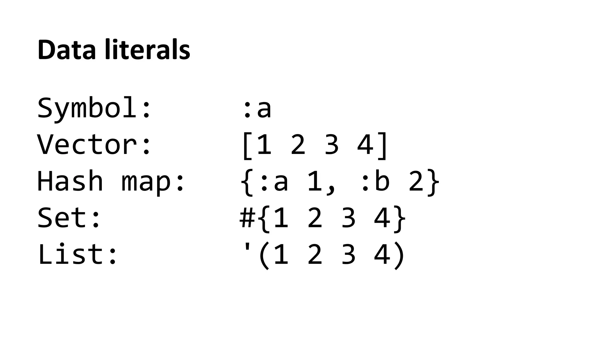 Data	
  literals	
  
Symbol:	
  	
  	
  	
  	
  :a	
  
Vector:	
  	
  	
  	
  	
  [1	
  2	
  3	
  4]	
  
Hash	
  map:	
  	
  	
  {:a	
  1,	
  :b	
  2}	
  
Set:	
  	
  	
  	
  	
  	
  	
  	
  #{1	
  2	
  3	
  4}	
  
List:	
  	
  	
  	
  	
  	
  	
  '(1	
  2	
  3	
  4)	
  
 