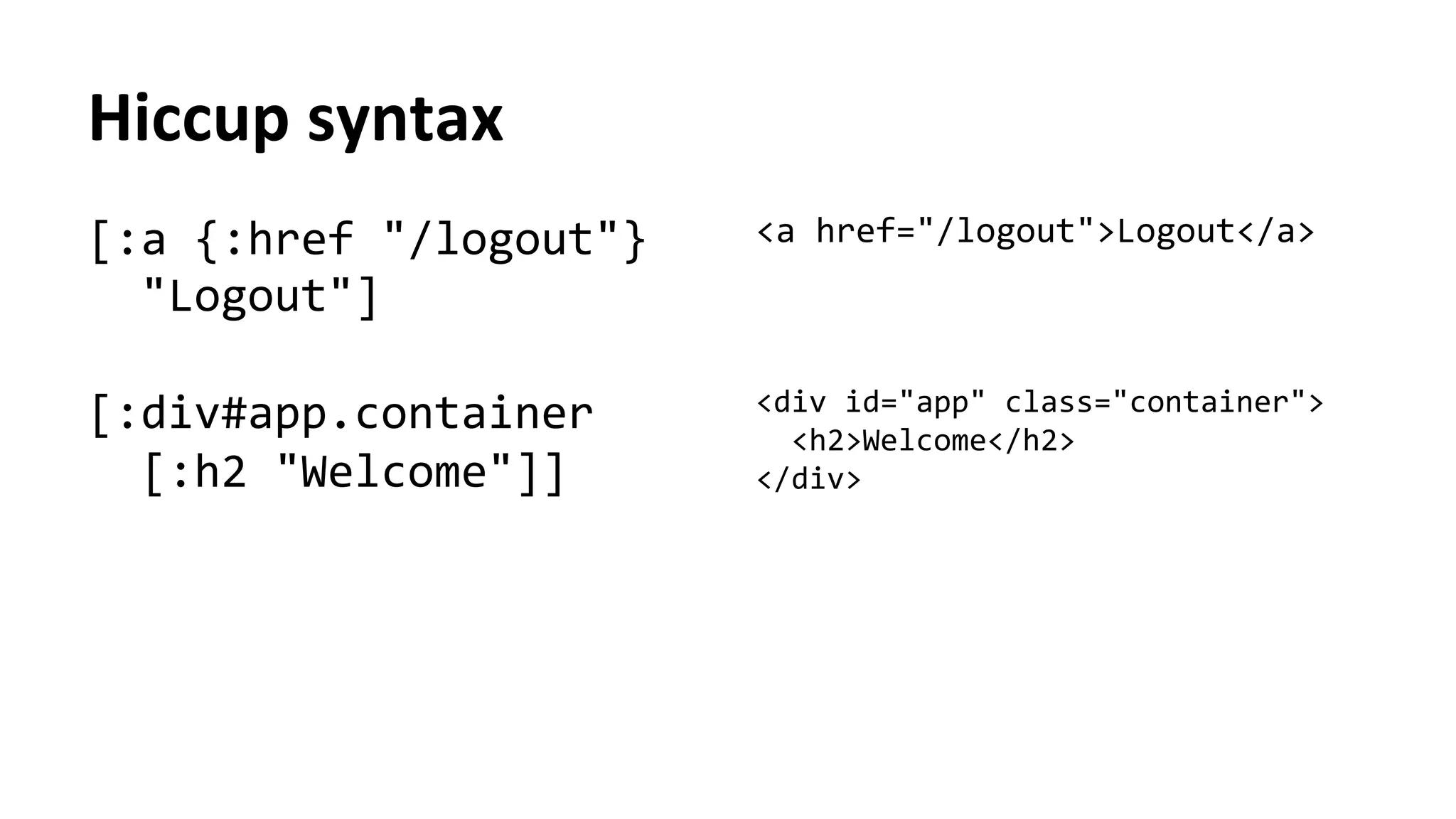 Hiccup	
  syntax	
  
[:a	
  {:href	
  "/logout"}	
  
	
  	
  "Logout"]	
  
	
  
[:div#app.container	
  
	
  	
  [:h2	
  "Welcome"]]	
  
	
  	
  	
  	
  
<a	
  href="/logout">Logout</a>	
  
	
  
	
  
	
  
<div	
  id="app"	
  class="container">	
  
	
  	
  <h2>Welcome</h2>	
  
</div>	
  
 