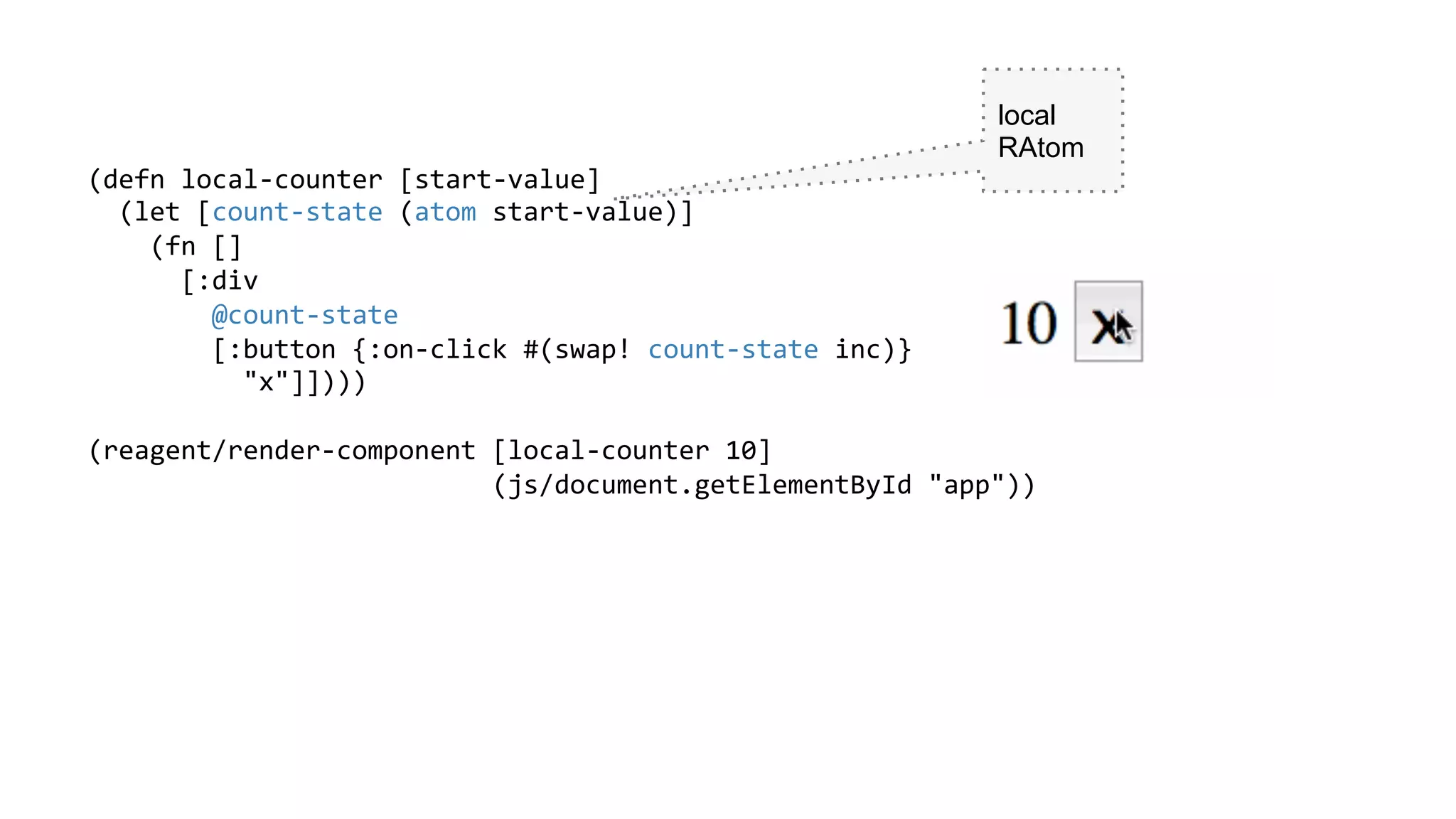 (defn	
  local-­‐counter	
  [start-­‐value]	
  
	
  	
  (let	
  [count-­‐state	
  (atom	
  start-­‐value)]	
  
	
  	
  	
  	
  (fn	
  []	
  
	
  	
  	
  	
  	
  	
  [:div	
  
	
  	
  	
  	
  	
  	
  	
  	
  @count-­‐state	
  
	
  	
  	
  	
  	
  	
  	
  	
  [:button	
  {:on-­‐click	
  #(swap!	
  count-­‐state	
  inc)}	
  
	
  	
  	
  	
  	
  	
  	
  	
  	
  	
  "x"]])))	
  
	
  
(reagent/render-­‐component	
  [local-­‐counter	
  10]	
  
	
  	
  	
  	
  	
  	
  	
  	
  	
  	
  	
  	
  	
  	
  	
  	
  	
  	
  	
  	
  	
  	
  	
  	
  	
  	
  (js/document.getElementById	
  "app"))	
  
	
  
	
  
	
  
	
  
	
  
	
  
	
  
	
  
local
RAtom
 