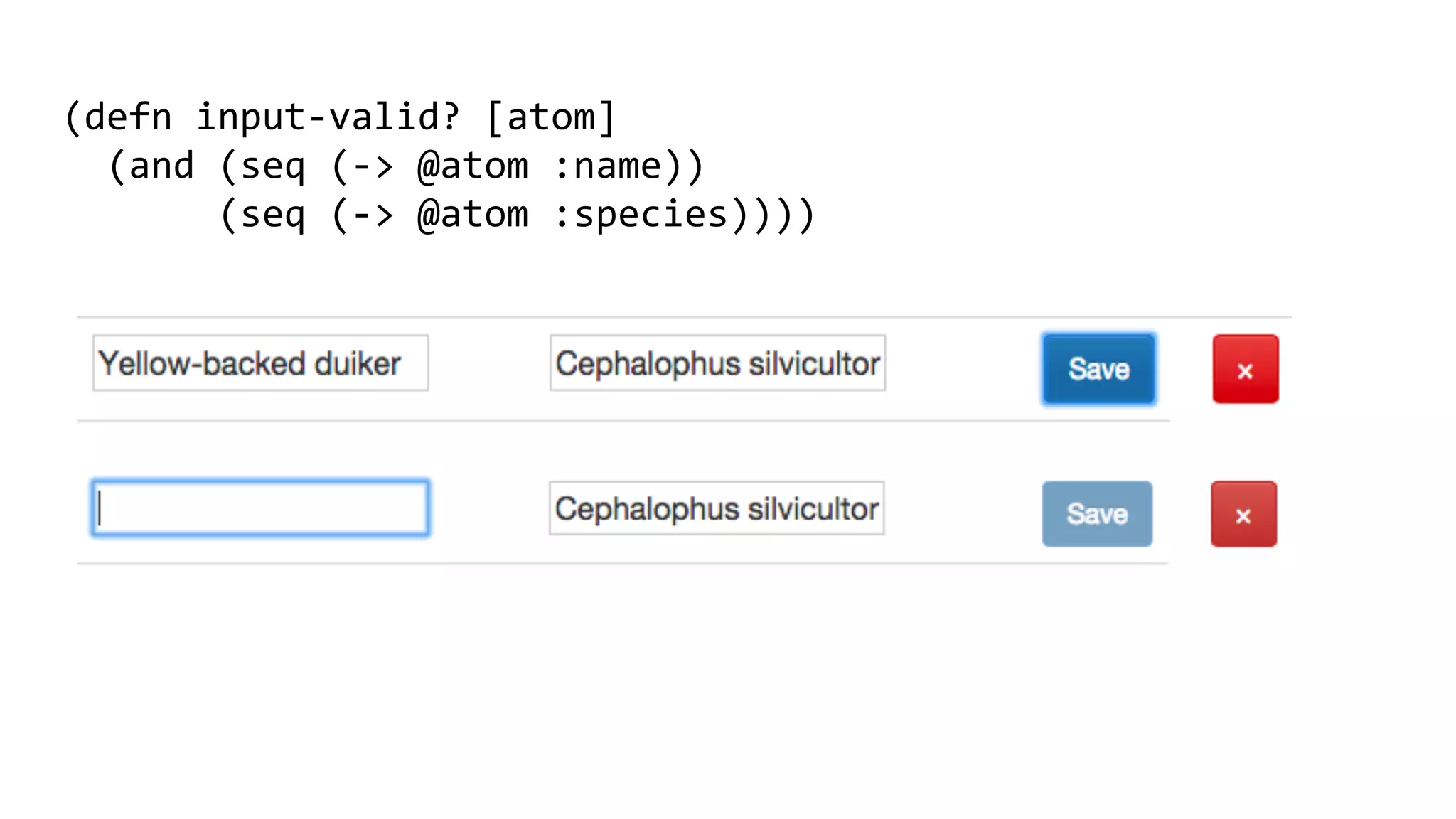 (defn	
  input-­‐valid?	
  [atom]	
  
	
  	
  (and	
  (seq	
  (-­‐>	
  @atom	
  :name))	
  
	
  	
  	
  	
  	
  	
  	
  (seq	
  (-­‐>	
  @atom	
  :species))))	
  
	
  
 