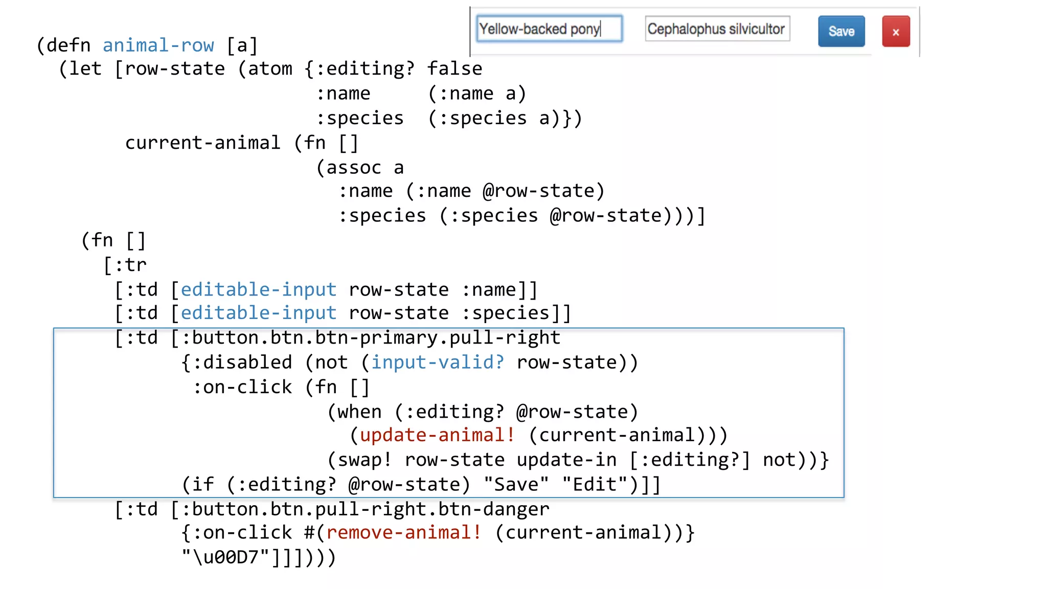 (defn	
  animal-­‐row	
  [a]	
  
	
  	
  (let	
  [row-­‐state	
  (atom	
  {:editing?	
  false	
  
	
  	
  	
  	
  	
  	
  	
  	
  	
  	
  	
  	
  	
  	
  	
  	
  	
  	
  	
  	
  	
  	
  	
  	
  	
  :name	
  	
  	
  	
  	
  (:name	
  a)	
  
	
  	
  	
  	
  	
  	
  	
  	
  	
  	
  	
  	
  	
  	
  	
  	
  	
  	
  	
  	
  	
  	
  	
  	
  	
  :species	
  	
  (:species	
  a)})	
  
	
  	
  	
  	
  	
  	
  	
  	
  current-­‐animal	
  (fn	
  []	
  
	
  	
  	
  	
  	
  	
  	
  	
  	
  	
  	
  	
  	
  	
  	
  	
  	
  	
  	
  	
  	
  	
  	
  	
  	
  (assoc	
  a	
  
	
  	
  	
  	
  	
  	
  	
  	
  	
  	
  	
  	
  	
  	
  	
  	
  	
  	
  	
  	
  	
  	
  	
  	
  	
  	
  	
  :name	
  (:name	
  @row-­‐state)	
  
	
  	
  	
  	
  	
  	
  	
  	
  	
  	
  	
  	
  	
  	
  	
  	
  	
  	
  	
  	
  	
  	
  	
  	
  	
  	
  	
  :species	
  (:species	
  @row-­‐state)))]	
  
	
  	
  	
  	
  (fn	
  []	
  
	
  	
  	
  	
  	
  	
  [:tr	
  
	
  	
  	
  	
  	
  	
  	
  [:td	
  [editable-­‐input	
  row-­‐state	
  :name]]	
  
	
  	
  	
  	
  	
  	
  	
  [:td	
  [editable-­‐input	
  row-­‐state	
  :species]]	
  
	
  	
  	
  	
  	
  	
  	
  [:td	
  [:button.btn.btn-­‐primary.pull-­‐right	
  
	
  	
  	
  	
  	
  	
  	
  	
  	
  	
  	
  	
  	
  {:disabled	
  (not	
  (input-­‐valid?	
  row-­‐state))	
  
	
  	
  	
  	
  	
  	
  	
  	
  	
  	
  	
  	
  	
  	
  :on-­‐click	
  (fn	
  []	
  
	
  	
  	
  	
  	
  	
  	
  	
  	
  	
  	
  	
  	
  	
  	
  	
  	
  	
  	
  	
  	
  	
  	
  	
  	
  	
  (when	
  (:editing?	
  @row-­‐state)	
  
	
  	
  	
  	
  	
  	
  	
  	
  	
  	
  	
  	
  	
  	
  	
  	
  	
  	
  	
  	
  	
  	
  	
  	
  	
  	
  	
  	
  (update-­‐animal!	
  (current-­‐animal)))	
  
	
  	
  	
  	
  	
  	
  	
  	
  	
  	
  	
  	
  	
  	
  	
  	
  	
  	
  	
  	
  	
  	
  	
  	
  	
  	
  (swap!	
  row-­‐state	
  update-­‐in	
  [:editing?]	
  not))}	
  
	
  	
  	
  	
  	
  	
  	
  	
  	
  	
  	
  	
  	
  (if	
  (:editing?	
  @row-­‐state)	
  "Save"	
  "Edit")]]	
  
	
  	
  	
  	
  	
  	
  	
  [:td	
  [:button.btn.pull-­‐right.btn-­‐danger	
  
	
  	
  	
  	
  	
  	
  	
  	
  	
  	
  	
  	
  	
  {:on-­‐click	
  #(remove-­‐animal!	
  (current-­‐animal))}	
  
	
  	
  	
  	
  	
  	
  	
  	
  	
  	
  	
  	
  	
  "u00D7"]]])))	
  
	
  
 