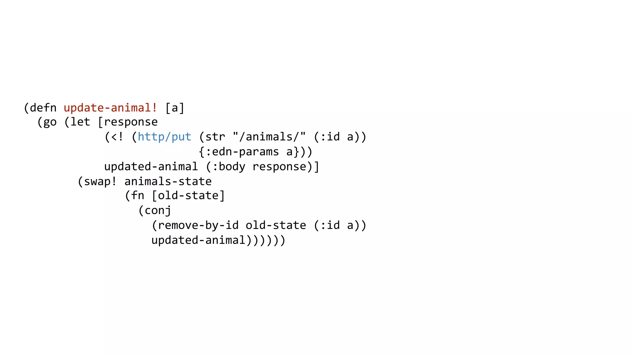 (defn	
  update-­‐animal!	
  [a]	
  
	
  	
  (go	
  (let	
  [response	
  
	
  	
  	
  	
  	
  	
  	
  	
  	
  	
  	
  	
  (<!	
  (http/put	
  (str	
  "/animals/"	
  (:id	
  a))	
  
	
  	
  	
  	
  	
  	
  	
  	
  	
  	
  	
  	
  	
  	
  	
  	
  	
  	
  	
  	
  	
  	
  	
  	
  	
  	
  {:edn-­‐params	
  a}))	
  
	
  	
  	
  	
  	
  	
  	
  	
  	
  	
  	
  	
  updated-­‐animal	
  (:body	
  response)]	
  
	
  	
  	
  	
  	
  	
  	
  	
  (swap!	
  animals-­‐state	
  
	
  	
  	
  	
  	
  	
  	
  	
  	
  	
  	
  	
  	
  	
  	
  (fn	
  [old-­‐state]	
  
	
  	
  	
  	
  	
  	
  	
  	
  	
  	
  	
  	
  	
  	
  	
  	
  	
  (conj	
  
	
  	
  	
  	
  	
  	
  	
  	
  	
  	
  	
  	
  	
  	
  	
  	
  	
  	
  	
  (remove-­‐by-­‐id	
  old-­‐state	
  (:id	
  a))	
  
	
  	
  	
  	
  	
  	
  	
  	
  	
  	
  	
  	
  	
  	
  	
  	
  	
  	
  	
  updated-­‐animal))))))	
  
	
  
 