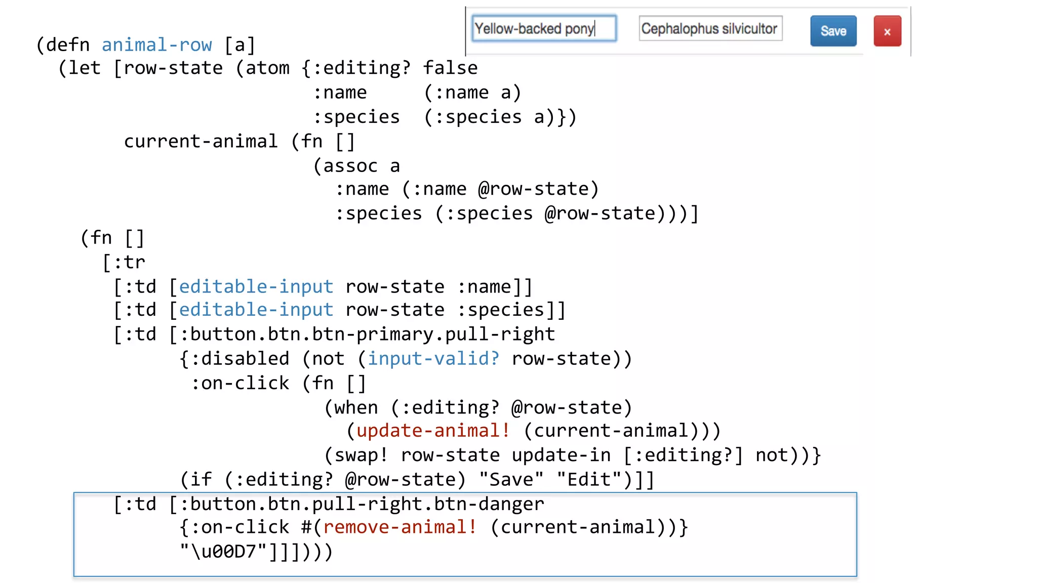 (defn	
  animal-­‐row	
  [a]	
  
	
  	
  (let	
  [row-­‐state	
  (atom	
  {:editing?	
  false	
  
	
  	
  	
  	
  	
  	
  	
  	
  	
  	
  	
  	
  	
  	
  	
  	
  	
  	
  	
  	
  	
  	
  	
  	
  	
  :name	
  	
  	
  	
  	
  (:name	
  a)	
  
	
  	
  	
  	
  	
  	
  	
  	
  	
  	
  	
  	
  	
  	
  	
  	
  	
  	
  	
  	
  	
  	
  	
  	
  	
  :species	
  	
  (:species	
  a)})	
  
	
  	
  	
  	
  	
  	
  	
  	
  current-­‐animal	
  (fn	
  []	
  
	
  	
  	
  	
  	
  	
  	
  	
  	
  	
  	
  	
  	
  	
  	
  	
  	
  	
  	
  	
  	
  	
  	
  	
  	
  (assoc	
  a	
  
	
  	
  	
  	
  	
  	
  	
  	
  	
  	
  	
  	
  	
  	
  	
  	
  	
  	
  	
  	
  	
  	
  	
  	
  	
  	
  	
  :name	
  (:name	
  @row-­‐state)	
  
	
  	
  	
  	
  	
  	
  	
  	
  	
  	
  	
  	
  	
  	
  	
  	
  	
  	
  	
  	
  	
  	
  	
  	
  	
  	
  	
  :species	
  (:species	
  @row-­‐state)))]	
  
	
  	
  	
  	
  (fn	
  []	
  
	
  	
  	
  	
  	
  	
  [:tr	
  
	
  	
  	
  	
  	
  	
  	
  [:td	
  [editable-­‐input	
  row-­‐state	
  :name]]	
  
	
  	
  	
  	
  	
  	
  	
  [:td	
  [editable-­‐input	
  row-­‐state	
  :species]]	
  
	
  	
  	
  	
  	
  	
  	
  [:td	
  [:button.btn.btn-­‐primary.pull-­‐right	
  
	
  	
  	
  	
  	
  	
  	
  	
  	
  	
  	
  	
  	
  {:disabled	
  (not	
  (input-­‐valid?	
  row-­‐state))	
  
	
  	
  	
  	
  	
  	
  	
  	
  	
  	
  	
  	
  	
  	
  :on-­‐click	
  (fn	
  []	
  
	
  	
  	
  	
  	
  	
  	
  	
  	
  	
  	
  	
  	
  	
  	
  	
  	
  	
  	
  	
  	
  	
  	
  	
  	
  	
  (when	
  (:editing?	
  @row-­‐state)	
  
	
  	
  	
  	
  	
  	
  	
  	
  	
  	
  	
  	
  	
  	
  	
  	
  	
  	
  	
  	
  	
  	
  	
  	
  	
  	
  	
  	
  (update-­‐animal!	
  (current-­‐animal)))	
  
	
  	
  	
  	
  	
  	
  	
  	
  	
  	
  	
  	
  	
  	
  	
  	
  	
  	
  	
  	
  	
  	
  	
  	
  	
  	
  (swap!	
  row-­‐state	
  update-­‐in	
  [:editing?]	
  not))}	
  
	
  	
  	
  	
  	
  	
  	
  	
  	
  	
  	
  	
  	
  (if	
  (:editing?	
  @row-­‐state)	
  "Save"	
  "Edit")]]	
  
	
  	
  	
  	
  	
  	
  	
  [:td	
  [:button.btn.pull-­‐right.btn-­‐danger	
  
	
  	
  	
  	
  	
  	
  	
  	
  	
  	
  	
  	
  	
  {:on-­‐click	
  #(remove-­‐animal!	
  (current-­‐animal))}	
  
	
  	
  	
  	
  	
  	
  	
  	
  	
  	
  	
  	
  	
  "u00D7"]]])))	
  
	
  
 