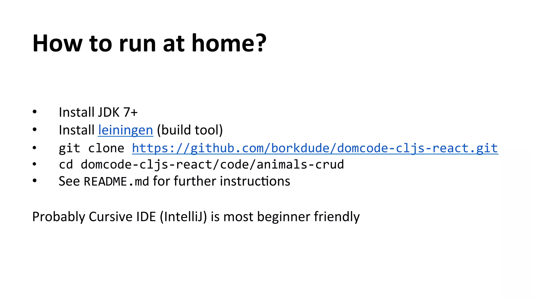 •  Install	
  JDK	
  7+	
  
•  Install	
  leiningen	
  (build	
  tool)	
  
•  git	
  clone	
  https://github.com/borkdude/domcode-­‐cljs-­‐react.git	
  	
  
•  cd	
  domcode-­‐cljs-­‐react/code/animals-­‐crud	
  
•  See	
  README.md	
  for	
  further	
  instrucTons	
  
Probably	
  Cursive	
  IDE	
  (IntelliJ)	
  is	
  most	
  beginner	
  friendly	
  
	
  
	
  	
  
	
  
	
  
How	
  to	
  run	
  at	
  home?	
  
 