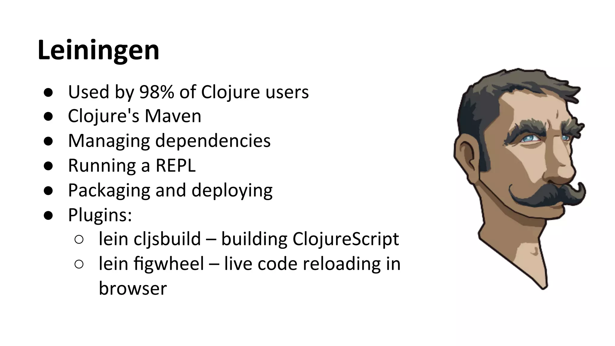 Leiningen	
  
●  Used	
  by	
  98%	
  of	
  Clojure	
  users	
  
●  Clojure's	
  Maven	
  
●  Managing	
  dependencies	
  
●  Running	
  a	
  REPL	
  
●  Packaging	
  and	
  deploying	
  
●  Plugins:	
  
○  lein	
  cljsbuild	
  –	
  building	
  ClojureScript	
  
○  lein	
  ﬁgwheel	
  –	
  live	
  code	
  reloading	
  in	
  
browser	
  
 