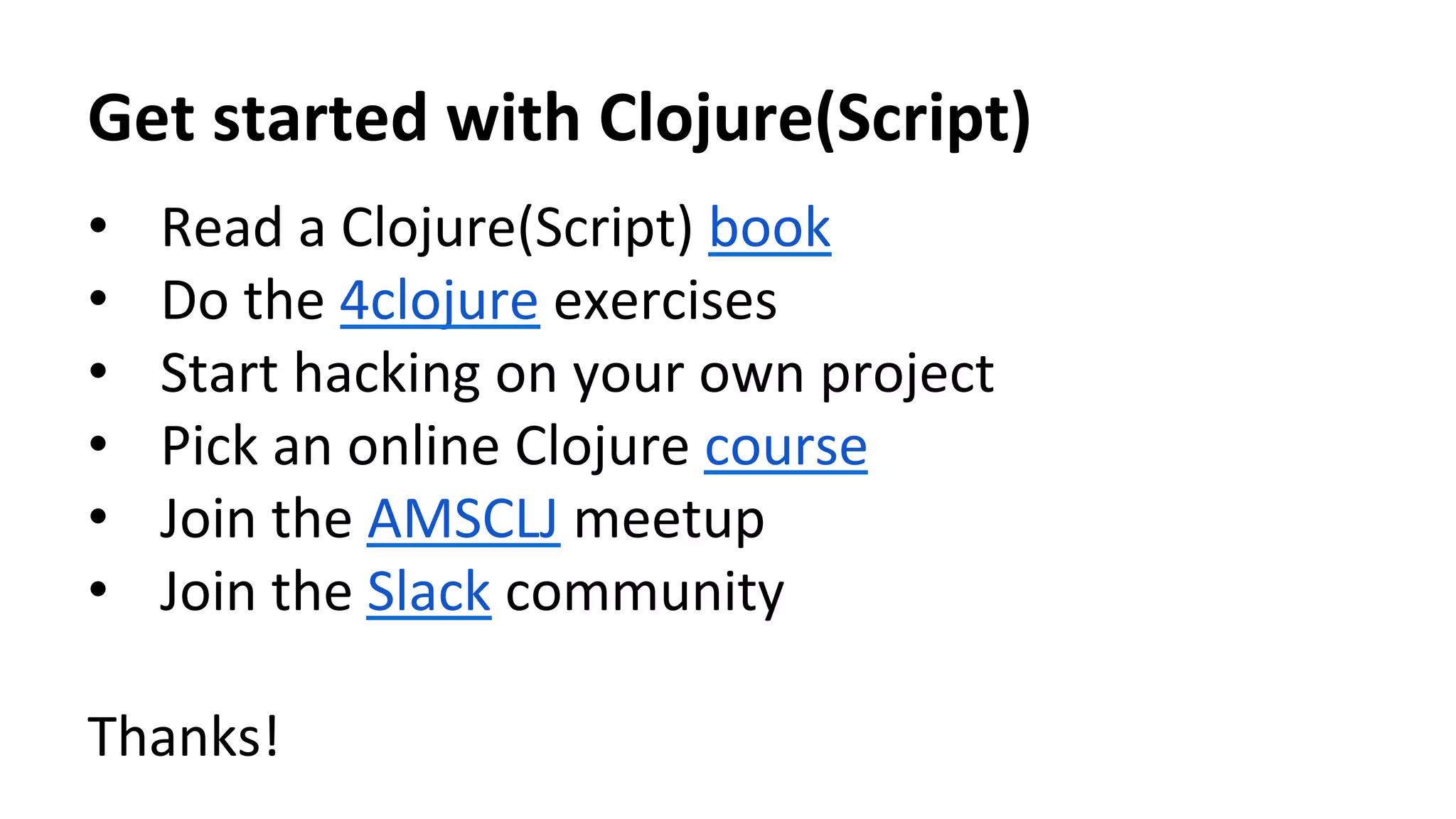 Get	
  started	
  with	
  Clojure(Script)	
  
•  Read	
  a	
  Clojure(Script)	
  book	
  
•  Do	
  the	
  4clojure	
  exercises	
  
•  Start	
  hacking	
  on	
  your	
  own	
  project	
  
•  Pick	
  an	
  online	
  Clojure	
  course 	
  	
  
•  Join	
  the	
  AMSCLJ	
  meetup	
  
•  Join	
  the	
  Slack	
  community	
  
Thanks!	
  
 