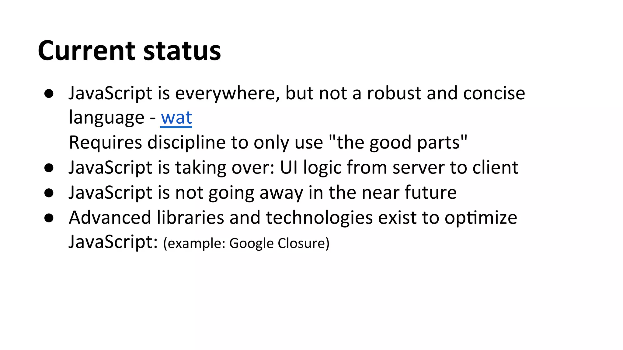 Current	
  status	
  
●  JavaScript	
  is	
  everywhere,	
  but	
  not	
  a	
  robust	
  and	
  concise	
  
language	
  -­‐	
  wat	
  	
  
Requires	
  discipline	
  to	
  only	
  use	
  "the	
  good	
  parts"	
  
●  JavaScript	
  is	
  taking	
  over:	
  UI	
  logic	
  from	
  server	
  to	
  client	
  
●  JavaScript	
  is	
  not	
  going	
  away	
  in	
  the	
  near	
  future	
  
●  Advanced	
  libraries	
  and	
  technologies	
  exist	
  to	
  opTmize	
  
JavaScript:	
  (example:	
  Google	
  Closure)	
  
	
  
 