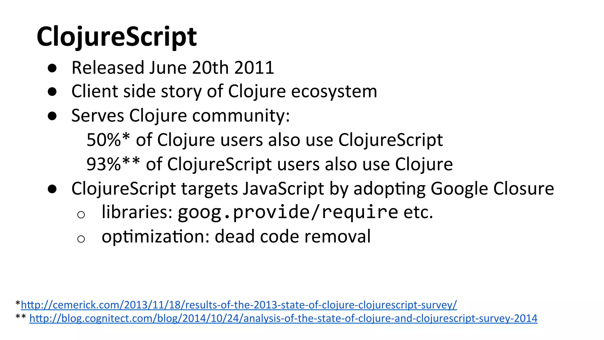 ClojureScript	
  
●  Released	
  June	
  20th	
  2011	
  
●  Client	
  side	
  story	
  of	
  Clojure	
  ecosystem	
  
●  Serves	
  Clojure	
  community:	
  
50%*	
  of	
  Clojure	
  users	
  also	
  use	
  ClojureScript	
  
93%**	
  of	
  ClojureScript	
  users	
  also	
  use	
  Clojure	
  
●  ClojureScript	
  targets	
  JavaScript	
  by	
  adopTng	
  Google	
  Closure	
  
o  libraries:	
  goog.provide/require	
  etc.	
  
o  opTmizaTon:	
  dead	
  code	
  removal	
  
*h[p://cemerick.com/2013/11/18/results-­‐of-­‐the-­‐2013-­‐state-­‐of-­‐clojure-­‐clojurescript-­‐survey/	
  	
  
**	
  h[p://blog.cognitect.com/blog/2014/10/24/analysis-­‐of-­‐the-­‐state-­‐of-­‐clojure-­‐and-­‐clojurescript-­‐survey-­‐2014	
  	
  
 