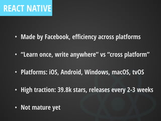 • Made by Facebook, eﬃciency across platforms
• “Learn once, write anywhere” vs “cross platform”
• Platforms: iOS, Android, Windows, macOS, tvOS
• High traction: 39.8k stars, releases every 2-3 weeks
• Not mature yet
REACT NATIVE
 