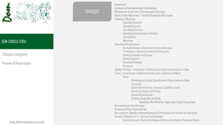 www.domconsultoria.com.br
DOM CONSULTORIA
Assessment
Avaliação do Desempenho por Competências
Planejamento de Carreira e Recolocação Profissional
Cliente Oculto (Misterioso / Espião)| Pesquisa de Observação
Coaching e Mentoring
Coaching Financeiro
Coaching Executivo
Coaching de Carreira
Coaching de Comunicação e Oratória
Life Coaching
Mentoring
Consultorias Empresariais
Acompanhamento e Desenvolvimento de Lideranças
Treinamento e Desenvolvimento de Profissionais
Gestão Estratégica de Pessoas
Gestão Financeira
Sistemas de Gestão
Processos
Outdoor Training – Treinamento na Natureza com Esportes de Aventura e Ação
Cursos, Treinamentos e Palestras Customizados e Abertos ao Público
Áreas
Atendimento e Vendas Consultivas em Organizações de Saúde
Comercial
Gestão Administrativa, Financeira, Contábil e Fiscal
Gestão Estratégica de Pessoas
Gestão Organizacional
Sistemas Integrados de Gestão
Qualidade, Meio Ambiente, Segurança e Saúde Ocupacional
Desenvolvimento de Lideranças
Pesquisa de Clima Organizacional
Recrutamento, Seleção e Acompanhamento de Profissionais em Período de Experiência
Sistema | Soluções em TI – Serviços Customizados
Ferramentas para Gestão Estratégica de Pessoas: Avaliações, Pesquisas, Outros
SERVIÇOS
Soluções Inteligentes
Pessoas & Organizações
 