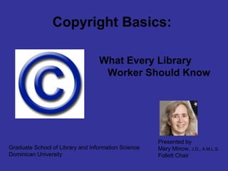 Copyright Basics:
What Every Library
Worker Should Know
Graduate School of Library and Information Science
Dominican University
Presented by
Mary Minow, J.D., A.M.L.S.
Follett Chair
 