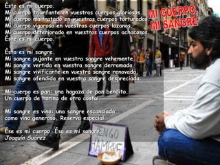Éste es mi cuerpo.Éste es mi cuerpo.
Mi cuerpo triunfante en vuestros cuerpos gloriosos.Mi cuerpo triunfante en vuestros cuerpos gloriosos.
Mi cuerpo maltratado en vuestros cuerpos torturados.Mi cuerpo maltratado en vuestros cuerpos torturados.
Mi cuerpo vigoroso en vuestros cuerpos lozanos.Mi cuerpo vigoroso en vuestros cuerpos lozanos.
Mi cuerpo deteriorado en vuestros cuerpos achacosos.Mi cuerpo deteriorado en vuestros cuerpos achacosos.
Éste es mi cuerpo.Éste es mi cuerpo.
Ésta es mi sangre.Ésta es mi sangre.
Mi sangre pujante en vuestra sangre vehemente.Mi sangre pujante en vuestra sangre vehemente.
Mi sangre vertida en vuestra sangre derramada.Mi sangre vertida en vuestra sangre derramada.
Mi sangre vivificante en vuestra sangre renovada.Mi sangre vivificante en vuestra sangre renovada.
Mi sangre ofendida en vuestra sangre despreciada.Mi sangre ofendida en vuestra sangre despreciada.
Mi cuerpo es pan: una hogaza de pan bendito.Mi cuerpo es pan: una hogaza de pan bendito.
Un cuerpo de harina de otro costal.Un cuerpo de harina de otro costal.
Mi sangre es vino: una sangre escanciadaMi sangre es vino: una sangre escanciada
como vino generoso. Reserva especial.como vino generoso. Reserva especial.
Ése es mi cuerpo. Ésa es mi sangre.Ése es mi cuerpo. Ésa es mi sangre.
Joaquín SuárezJoaquín Suárez
 