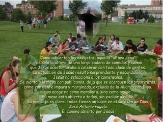Como advierten los exegetas, aquellaComo advierten los exegetas, aquella “última cena”“última cena”
fue solo la última de una larga cadena de comidas y cenasfue solo la última de una larga cadena de comidas y cenas
que Jesús acostumbraba a celebrar con toda clase de gentes.que Jesús acostumbraba a celebrar con toda clase de gentes.
La actuación de Jesús resultó sorprendente y escandalosa.La actuación de Jesús resultó sorprendente y escandalosa.
Jesús no selecciona a los comensales.Jesús no selecciona a los comensales.
Se sienta a la mesa con publicanos, deja que se acerquen las prostitutas,Se sienta a la mesa con publicanos, deja que se acerquen las prostitutas,
come con gente impura y marginada, excluida de la Alianza con Dios.come con gente impura y marginada, excluida de la Alianza con Dios.
Los acoge no como moralista, sino como amigo.Los acoge no como moralista, sino como amigo.
Su mesa está abierta a todos, sin excluir a nadie.Su mesa está abierta a todos, sin excluir a nadie.
Su mensaje es claro: todos tienen un lugar en el corazón de Dios.Su mensaje es claro: todos tienen un lugar en el corazón de Dios.
José Antonio Pagola.José Antonio Pagola.
El camino abierto por JesúsEl camino abierto por Jesús
 