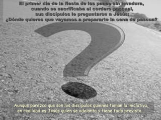 El primer día de la fiesta de los panes sin levadura,El primer día de la fiesta de los panes sin levadura,
cuando se sacrificaba el cordero pascual,cuando se sacrificaba el cordero pascual,
sus discípulos le preguntaron a Jesús:sus discípulos le preguntaron a Jesús:
¿Dónde quieres que vayamos a prepararte la cena de pascua?¿Dónde quieres que vayamos a prepararte la cena de pascua?
Aunque parezca que son los discípulos quienes toman la iniciativa,
en realidad es Jesús quien se adelanta y tiene todo previsto...
 
