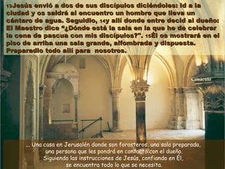 1313Jesús envió a dos de sus discípulos diciéndoles: Id a laJesús envió a dos de sus discípulos diciéndoles: Id a la
ciudad y os saldrá al encuentro un hombre que lleva unciudad y os saldrá al encuentro un hombre que lleva un
cántaro de agua. Seguidlo,cántaro de agua. Seguidlo, 1414y allí donde entre decid al dueño:y allí donde entre decid al dueño:
El Maestro diceEl Maestro dice “¿Dónde está la sala en la que he de celebrar“¿Dónde está la sala en la que he de celebrar
la cena de pascua con mis discípulos?".la cena de pascua con mis discípulos?". 1515Él os mostrará en elÉl os mostrará en el
piso de arriba una sala grande, alfombrada y dispuesta.piso de arriba una sala grande, alfombrada y dispuesta.
Preparadlo todo allí para nosotros.Preparadlo todo allí para nosotros.
... Una casa en Jerusalén donde son forasteros, una sala preparada,
una persona que les pondrá en contacto con el dueño.
Siguiendo las instrucciones de Jesús, confiando en Él,
se encuentra todo lo que se necesita.
CenáculoCenáculo
 