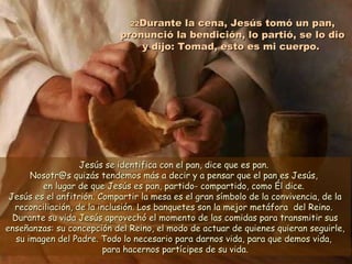 2222Durante la cena, Jesús tomó un pan,Durante la cena, Jesús tomó un pan,
pronunció la bendición, lo partió, se lo diopronunció la bendición, lo partió, se lo dio
y dijo: Tomad, esto es mi cuerpo.y dijo: Tomad, esto es mi cuerpo.
Jesús se identifica con el pan, dice que es pan.Jesús se identifica con el pan, dice que es pan.
Nosotr@s quizás tendemos más a decir y a pensar que el pan es Jesús,Nosotr@s quizás tendemos más a decir y a pensar que el pan es Jesús,
en lugar de que Jesús es pan, partido- compartido, como Él dice.en lugar de que Jesús es pan, partido- compartido, como Él dice.
Jesús es el anfitrión. Compartir la mesa es el gran símbolo de la convivencia, de laJesús es el anfitrión. Compartir la mesa es el gran símbolo de la convivencia, de la
reconciliación, de la inclusión. Los banquetes son la mejor metáfora del Reino.reconciliación, de la inclusión. Los banquetes son la mejor metáfora del Reino.
Durante su vida Jesús aprovechó el momento de las comidas para transmitir susDurante su vida Jesús aprovechó el momento de las comidas para transmitir sus
enseñanzas: su concepción del Reino, el modo de actuar de quienes quieran seguirle,enseñanzas: su concepción del Reino, el modo de actuar de quienes quieran seguirle,
su imagen del Padre. Todo lo necesario para darnos vida, para que demos vida,su imagen del Padre. Todo lo necesario para darnos vida, para que demos vida,
para hacernos partícipes de su vida.para hacernos partícipes de su vida.
 