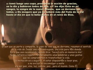 2323 tomó luego una copa, pronunció la acción de gracias,tomó luego una copa, pronunció la acción de gracias,
se la dio y bebieron todos de ella.se la dio y bebieron todos de ella. 2424Y les dijo: Esta es miY les dijo: Esta es mi
sangre, la sangre de la nueva alianza, que se derrama porsangre, la sangre de la nueva alianza, que se derrama por
todos.todos. 2525 Os aseguro que ya no beberé más del fruto de la vidOs aseguro que ya no beberé más del fruto de la vid
hasta el día en que lo beba nuevo en el reino de Dios.hasta el día en que lo beba nuevo en el reino de Dios.
El pan que se parte y comparte, la copa de vino que se derrama, resumen el sentidoEl pan que se parte y comparte, la copa de vino que se derrama, resumen el sentido
de la vida de Jesús: una vida entregada, una vida para l@s demás.de la vida de Jesús: una vida entregada, una vida para l@s demás.
Es lo que nos recomienda cuando dice:Es lo que nos recomienda cuando dice: ““haced esto en memoria míahaced esto en memoria mía””..
No se refiere a repetir rutinariamente unas palabras y unos gestosNo se refiere a repetir rutinariamente unas palabras y unos gestos
que no comprometen ni transforman la vida.que no comprometen ni transforman la vida.
La invitación es a seguirle. A estar dispuest@s a lavar pies,La invitación es a seguirle. A estar dispuest@s a lavar pies,
a no excluir ni excomulgar a nadiea no excluir ni excomulgar a nadie
y a ser pan, vino, luz, camino, paz… para el mundo. Como Él.y a ser pan, vino, luz, camino, paz… para el mundo. Como Él.
 