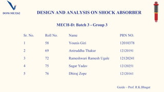 Sr. No. Roll No. Name PRN NO.
1 58 Younis Giri 12010378
2 69 Aniruddha Thakur 12120191
3 72 Rameshwari Ramesh Ugale 12120241
4 75 Sagar Yadav 12120251
5 76 Dhiraj Zope 12120161
MECH-D: Batch 3 - Group 3
DESIGN AND ANALYSIS ON SHOCK ABSORBER
Guide – Prof. R.K.Bhagat
DOM-ME3262
 