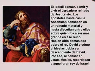 Es difícil pensar, sentir y
vivir el verdadero reinado
de Jesucristo. Los
apóstoles hasta casi la
Ascensión pensaban en
un reinado material y
hasta discutían entre ellos
sobre quién iba a ser más
grande en ese reino.
Habían oído demasiado
sobre el rey David y cómo
el Mesías debía ser
descendiente de David.
Por eso, al pensar en
Jesús Mesías, recordaban
a aquel gran rey de Israel.
 