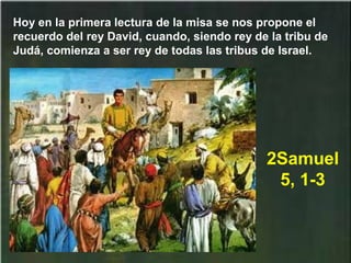 Hoy en la primera lectura de la misa se nos propone el
recuerdo del rey David, cuando, siendo rey de la tribu de
Judá, comienza a ser rey de todas las tribus de Israel.
2Samuel
5, 1-3
 
