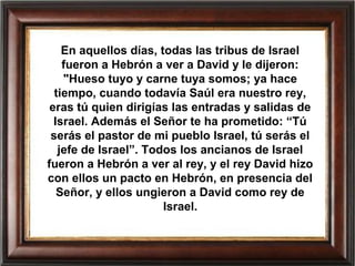 En aquellos días, todas las tribus de Israel
fueron a Hebrón a ver a David y le dijeron:
"Hueso tuyo y carne tuya somos; ya hace
tiempo, cuando todavía Saúl era nuestro rey,
eras tú quien dirigías las entradas y salidas de
Israel. Además el Señor te ha prometido: “Tú
serás el pastor de mi pueblo Israel, tú serás el
jefe de Israel”. Todos los ancianos de Israel
fueron a Hebrón a ver al rey, y el rey David hizo
con ellos un pacto en Hebrón, en presencia del
Señor, y ellos ungieron a David como rey de
Israel.
 