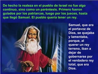 De hecho la realeza en el pueblo de Israel no fue algo
continuo, sino como un paréntesis. Primero fueron
guiados por los patriarcas, luego por los jueces, hasta
que llegó Samuel. El pueblo quería tener un rey.
Samuel, que era
el portavoz de
Dios, se quejaba
y lamentaba,
porque, al
querer un rey
terreno, iban a
dejar de
gobernarse por
el verdadero rey
total, que era
Dios.
 