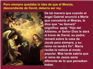 De tal manera que cuando el
ángel Gabriel anunció a María
que concebiría al Mesías, le
dice que “se llamará”
(significa: será) “Hijo del
Altísimo, el Señor Dios le dará
el trono de David, su padre;
reinará sobre la casa de
Jacob para siempre, y su
reino no tendrá fin”. María
recibe la noticia al modo
popular. Más tarde sabría que
el reino de Jesús sería
diferente de lo que pensaban
todos.
Pero siempre quedaba la idea de que el Mesías,
descendiente de David, debería ser rey.
 