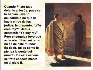 Cuando Pilato tuvo
delante a Jesús, pues se
lo habían llevado
acusándolo de que se
hacía el rey de los
judíos, le preguntó: “¿Tu
eres rey?”. Jesús
contestó: “Yo soy rey”.
Pero enseguida tuvo que
aclararle: “Pero mi reino
no es de este mundo”.
Es decir, no es como lo
piensa la gente del
mundo. De esta escena
se trata especialmente
en el ciclo B.
 