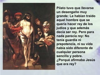 Pilato tuvo que llevarse
un desengaño muy
grande: Le habían traído
aquel hombre que se
quería hacer rey de los
judíos y que además
decía ser rey. Pero para
nada parecía rey: No
tenía guardia ni
prepotencia, ni su vida
había sido diferente de
cualquier persona
sencilla y pobre.
¿Porqué afirmaba Jesús
que era rey?
 