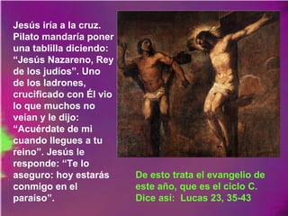 Jesús iría a la cruz.
Pilato mandaría poner
una tablilla diciendo:
“Jesús Nazareno, Rey
de los judíos”. Uno
de los ladrones,
crucificado con Él vio
lo que muchos no
veían y le dijo:
“Acuérdate de mi
cuando llegues a tu
reino”. Jesús le
responde: “Te lo
aseguro: hoy estarás
conmigo en el
paraíso”.
De esto trata el evangelio de
este año, que es el ciclo C.
Dice así: Lucas 23, 35-43
 