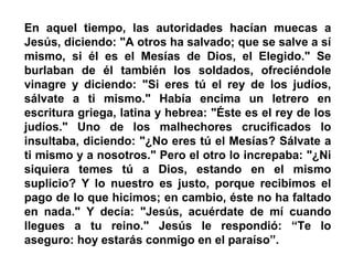 En aquel tiempo, las autoridades hacían muecas a
Jesús, diciendo: "A otros ha salvado; que se salve a sí
mismo, si él es el Mesías de Dios, el Elegido." Se
burlaban de él también los soldados, ofreciéndole
vinagre y diciendo: "Si eres tú el rey de los judíos,
sálvate a ti mismo." Había encima un letrero en
escritura griega, latina y hebrea: "Éste es el rey de los
judíos." Uno de los malhechores crucificados lo
insultaba, diciendo: "¿No eres tú el Mesías? Sálvate a
ti mismo y a nosotros." Pero el otro lo increpaba: "¿Ni
siquiera temes tú a Dios, estando en el mismo
suplicio? Y lo nuestro es justo, porque recibimos el
pago de lo que hicimos; en cambio, éste no ha faltado
en nada." Y decía: "Jesús, acuérdate de mí cuando
llegues a tu reino." Jesús le respondió: “Te lo
aseguro: hoy estarás conmigo en el paraíso”.
 