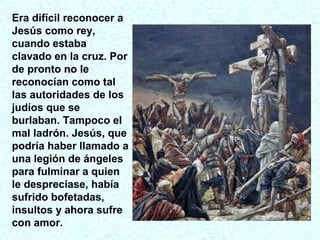 Era difícil reconocer a
Jesús como rey,
cuando estaba
clavado en la cruz. Por
de pronto no le
reconocían como tal
las autoridades de los
judíos que se
burlaban. Tampoco el
mal ladrón. Jesús, que
podría haber llamado a
una legión de ángeles
para fulminar a quien
le despreciase, había
sufrido bofetadas,
insultos y ahora sufre
con amor.
 