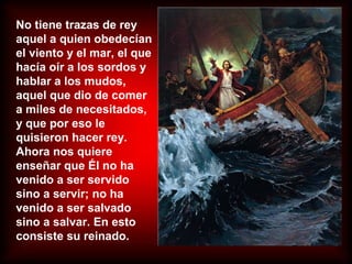 No tiene trazas de rey
aquel a quien obedecían
el viento y el mar, el que
hacía oír a los sordos y
hablar a los mudos,
aquel que dio de comer
a miles de necesitados,
y que por eso le
quisieron hacer rey.
Ahora nos quiere
enseñar que Él no ha
venido a ser servido
sino a servir; no ha
venido a ser salvado
sino a salvar. En esto
consiste su reinado.
 