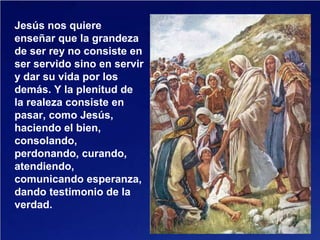 Jesús nos quiere
enseñar que la grandeza
de ser rey no consiste en
ser servido sino en servir
y dar su vida por los
demás. Y la plenitud de
la realeza consiste en
pasar, como Jesús,
haciendo el bien,
consolando,
perdonando, curando,
atendiendo,
comunicando esperanza,
dando testimonio de la
verdad.
 