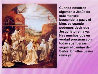 Cuando nosotros
sigamos a Jesús de
esta manera:
buscando la paz y el
bien, es cuando
podemos decir que
Jesucristo reina ya.
Hay muchos que en
verdad procuran con
todas sus fuerzas
seguir el camino del
Señor. En ellos Jesús
reina ya.
 