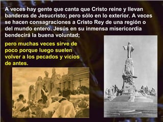 A veces hay gente que canta que Cristo reine y llevan
banderas de Jesucristo; pero sólo en lo exterior. A veces
se hacen consagraciones a Cristo Rey de una región o
del mundo entero. Jesús en su inmensa misericordia
bendecirá la buena voluntad;
pero muchas veces sirve de
poco porque luego suelen
volver a los pecados y vicios
de antes.
 