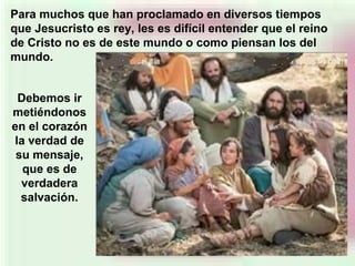 Debemos ir
metiéndonos
en el corazón
la verdad de
su mensaje,
que es de
verdadera
salvación.
Para muchos que han proclamado en diversos tiempos
que Jesucristo es rey, les es difícil entender que el reino
de Cristo no es de este mundo o como piensan los del
mundo.
 