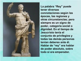 La palabra “Rey” puede
tener diversas
connotaciones según las
épocas, las regiones y
otras circunstancias; pero
siempre es un signo de
poder, categoría social o
dignidad. En el tiempo de
Jesucristo tenía el
conjunto de privilegios y
todas las demás personas
tenían deberes ante él.
Hablar de “rey” era hablar
de poder absoluto, sobre
todo si era emperador.
 
