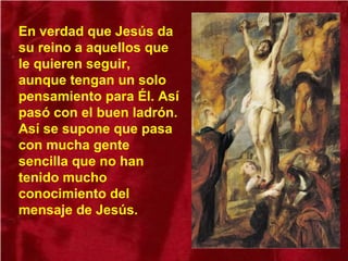 En verdad que Jesús da
su reino a aquellos que
le quieren seguir,
aunque tengan un solo
pensamiento para Él. Así
pasó con el buen ladrón.
Así se supone que pasa
con mucha gente
sencilla que no han
tenido mucho
conocimiento del
mensaje de Jesús.
 