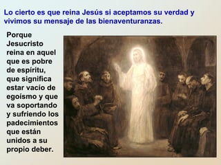 Porque
Jesucristo
reina en aquel
que es pobre
de espíritu,
que significa
estar vacío de
egoísmo y que
va soportando
y sufriendo los
padecimientos
que están
unidos a su
propio deber.
Lo cierto es que reina Jesús si aceptamos su verdad y
vivimos su mensaje de las bienaventuranzas.
 