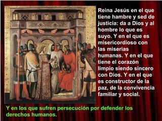 Reina Jesús en el que
tiene hambre y sed de
justicia: da a Dios y al
hombre lo que es
suyo. Y en el que es
misericordioso con
las miserias
humanas. Y en el que
tiene el corazón
limpio siendo sincero
con Dios. Y en el que
es constructor de la
paz, de la convivencia
familiar y social.
Y en los que sufren persecución por defender los
derechos humanos.
 