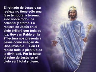 El reinado de Jesús y su
realeza no tiene sólo una
fase temporal y terrena,
sino sobre todo una
celestial y eterna. La
realeza de Jesús en el
cielo brillará con toda su
luz. Hoy san Pablo en la
2ª lectura nos presenta a
Jesús como imagen de
Dios invisible… Y en Él
reside toda la plenitud de
la divinidad. Por lo tanto
el reino de Jesús en el
cielo será total y pleno.
 