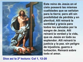 Este reino de Jesús en el
cielo poseerá las mismas
cualidades que se señalan
para la tierra; pero allí sin
posibilidad de pérdida y en
plenitud. Allí reinará la
santidad y gracia para
todos los salvados por la
sangre de Jesús. Allí
reinará la verdad y la vida,
que es Jesús en todo su
esplendor. Allí reinará la
justicia y la paz. sin peligro
de injusticia, guerra o
turbación. Reinará sobre
todo el amor.
Dice así la 2ª lectura: Col 1, 12-20
 