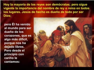 Hoy la mayoría de los reyes son demócratas; pero sigue
vigente la importancia del nombre de rey o reina en todos
los lugares. Jesús de hecho es dueño de todo por ser
Dios;
pero Él ha venido
al mundo para ser
dueño de los
corazones, que es
algo más difícil,
porque nos ha
dejado libres.
Pero desde el
principio con
cariño le
cantamos:
 