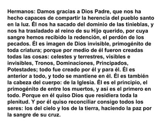 Hermanos: Damos gracias a Dios Padre, que nos ha
hecho capaces de compartir la herencia del pueblo santo
en la luz. Él nos ha sacado del dominio de las tinieblas, y
nos ha trasladado al reino de su Hijo querido, por cuya
sangre hemos recibido la redención, el perdón de los
pecados. Él es imagen de Dios invisible, primogénito de
toda criatura; porque por medio de él fueron creadas
todas las cosas: celestes y terrestres, visibles e
invisibles, Tronos, Dominaciones, Principados,
Potestades; todo fue creado por él y para él. Él es
anterior a todo, y todo se mantiene en él. Él es también
la cabeza del cuerpo: de la Iglesia. Él es el principio, el
primogénito de entre los muertos, y así es el primero en
todo. Porque en él quiso Dios que residiera toda la
plenitud. Y por él quiso reconciliar consigo todos los
seres: los del cielo y los de la tierra, haciendo la paz por
la sangre de su cruz.
 