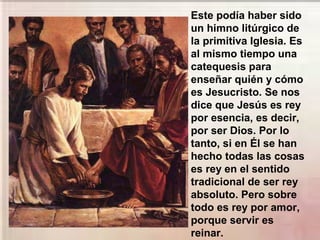 Este podía haber sido
un himno litúrgico de
la primitiva Iglesia. Es
al mismo tiempo una
catequesis para
enseñar quién y cómo
es Jesucristo. Se nos
dice que Jesús es rey
por esencia, es decir,
por ser Dios. Por lo
tanto, si en Él se han
hecho todas las cosas
es rey en el sentido
tradicional de ser rey
absoluto. Pero sobre
todo es rey por amor,
porque servir es
reinar.
 