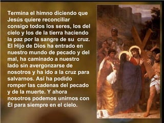 Termina el himno diciendo que
Jesús quiere reconciliar
consigo todos los seres, los del
cielo y los de la tierra haciendo
la paz por la sangre de su cruz.
El Hijo de Dios ha entrado en
nuestro mundo de pecado y del
mal, ha caminado a nuestro
lado sin avergonzarse de
nosotros y ha ido a la cruz para
salvarnos. Así ha podido
romper las cadenas del pecado
y de la muerte. Y ahora
nosotros podemos unirnos con
Él para siempre en el cielo.
 