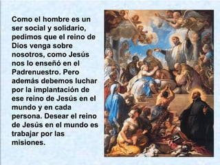 Como el hombre es un
ser social y solidario,
pedimos que el reino de
Dios venga sobre
nosotros, como Jesús
nos lo enseñó en el
Padrenuestro. Pero
además debemos luchar
por la implantación de
ese reino de Jesús en el
mundo y en cada
persona. Desear el reino
de Jesús en el mundo es
trabajar por las
misiones.
 