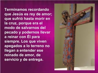 Terminamos recordando
que Jesús es rey de amor;
que sufrió hasta morir en
la cruz, porque era el
modo de salvarnos del
pecado y podernos llevar
a reinar con Él para
siempre. Los que viven
apegados a lo terreno no
llegan a entender ese
reinado de amor, de
servicio y de entrega.
 