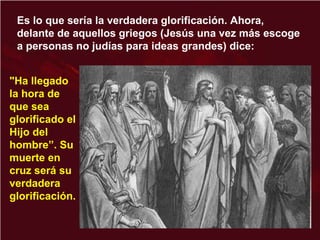 "Ha llegado
la hora de
que sea
glorificado el
Hijo del
hombre”. Su
muerte en
cruz será su
verdadera
glorificación.
Es lo que sería la verdadera glorificación. Ahora,
delante de aquellos griegos (Jesús una vez más escoge
a personas no judías para ideas grandes) dice:
 